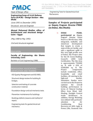P.O. Box 500118 | Bldg 5, 3rd
Floor | Dubai Outsource Zone | United
Arab Emirates | Tel: (+ 971) 4 374 9650 | mob (+ 971506178085) OR (
00971504508865 )
Head of Design office
Engineering Corps of U.A.E Defense
Force (D.M.W) – Design Section – Abu
Dhabi
(June 1991 to December 1995)
Structural and civil Engineer
Ahmed Mohamed Khalfan office of
Architectural and structural design -
Cairo – Egypt
(May 1988 to May 1991)
Civil and structural engineer
EDUCATION
Faculty of Engineering- Ain Shams
University, Cairo
Bachelor of Civil Engineering (1988)
PROFESSIONAL ASSOCIATIONS -
CERTIFICATION AND TRAINING
· ISO Quality Management and ISO 9001.
· Structural design review for building &
bridges.
· Selection and testing of concrete
construction material.
· Foundation design and soil mechanics tests.
· Preventive maintenance for buildings.
· Buildings defects (reasons and method of
repair).
· Engineering tests for geotechnical soil
mechanics.
· Engineering Tests for Geotechnical Soil
Mechanisms.
Samples of Projects participated
as Deputy Program Director PMDC
(in Dubai, Abu Dhabi):
1- DUBAI PEARL
participated as Deputy
Program Director Dubai
Pearl is a World-class, fully
integrated, walkable, and
mixed-use development
that targets to create a
state-of-the-art facility and
add a significant uplift to
this very high profile area
of Dubai. The Project aims
for the US Green Building
Council’s LEED Gold
Certification. The Site Area
is approximately 750,000
sq. ft. with a GFA of
9,600,000 sq. ft. The
Project components
include residential, office,
hospitality and retail
facilities, all catering to the
high-end market.
Simulation Studies were
carried out in the Project to
optimize the overall
building performance in
terms of: Natural Cooling
Effect from Wind, Self-
Shading, Daylight Control
inside Residences. In
addition, Energy Modeling
was utilized with particular
attention to: Air
Conditioning, Heat
Recovery on AHU, Light &
Power, Lifts, Domestic Hot
 