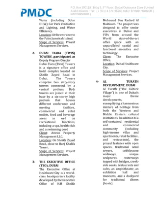 P.O. Box 500118 | Bldg 5, 3rd
Floor | Dubai Outsource Zone | United
Arab Emirates | Tel: (+ 971) 4 374 9650 | mob (+ 971506178085) OR (
00971504508865 )
Water (including Solar
DHW), Car Park Ventilation
and Lighting, and Water
Efficiency.
Location:At the entranceto
the Palm Jumeirah Island.
Scope of Services: Project
Management Services.
2- DUBAI TIARA (TWIN)
TOWERS ,participated as
Deputy Program Director
Dubai Tiara (Twin) Towers
is a signature office and
hotel complex located on
Sheikh Zayed Road in
Dubai. The Towers
comprise two sixty-story
towers connected by a
central podium. Both
towers are joined at their
base by a six-storey high
podium that houses
different conference and
meeting facilities,
commercial and retail
outlets, food and beverage
areas as well as
recreational functions,
including a spa, health club
and a swimming pool.
Client: Asteco Property
Management LLC.
Location: On Sheikh Zayed
Road, close to Burj Khalifa
Tower.
Scope of Services: Project
Management Services.
3- THE EXECUTIVE OFFICE
(TEO), DUBAI
The Executive Office at
Healthcare City is a world-
class headquarters facility
developed by the Executive
Office of H.H Sheikh
Mohamad Ben Rashed Al
Maktoum. The project was
designed to offer senior
executives in Dubai and
VIPs from around the
World state-of-the-art
office space with an
unparalleled spatial and
functional amenities and
technology.
Client: The Executive
Office.
Location: Dubai Healthcare
City.
Scope of Services: Project
Management Services.
4- AL TURATH
DEVELOPMENT, DUBAI
Al Turath (“The Culture
Village”) is one of Dubai’s
major theme
developments,
exemplifying a harmonious
mixture of heritage from
both the Western and
Middle Eastern cultural
institutions. In addition to a
self-contained residential
and commercial
community (including
high-income villas and
apartments, retail facilities,
and restaurants), the
project features wide open
spaces, traditional wind
towers, cobblestone
walkways, unique
sculptures, waterways
toppedwith bridges, creek-
side souks, restaurants and
cafes, an amphitheater, an
exhibition hall and
museums, and a dockyard
for traditional dhows
(boats).
 