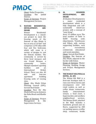P.O. Box 500118 | Bldg 5, 3rd
Floor | Dubai Outsource Zone | United
Arab Emirates | Tel: (+ 971) 4 374 9650 | mob (+ 971506178085) OR (
00971504508865 )
Client: Dubai Properties.
Location: The Jaddaf
District.
Scope of Services: Project
Management Services.
5- WATANI RESIDENTIAL
DEVELOPMENT, ABU
DHABI
Watani Residential
Development is a mixed-
use project to meet the
housing needs of the
Emirate of Abu Dhabi. It
has an area of 1.8 km² and
comprises 1,370 villas with
four and five bedrooms
which will come in a
variety of designs to suit
the Emirati families. The
community is served by
three local mosques and
one Grand Mosque, a
community centre,
Olympic-standard sporting
facilities and an
International British
School. There are also 40
mid- and low-rise
apartment building
housing units of varying
sizes.
Client: Abu Dhabi Urban
Planning Council (UPC),
Sorouh Real Estate
Location: Near the Abu
DhabiGolfCourse,between
the Raha Beach and Khalifa
City.
Scope of Services: Project
Management & Site
Supervision Services.
6- AL GHADEER
DEVELOPMENT, ABU
DHABI
Al Ghadeer Development is
a major residential
development which is a
fully integrated and self-
sustainable mixed-use
project, with a concept of
“easy living”.
Area: 3.5 million sq m. The
total number of Units is
8,000 housing units
(Apartments, Townhouses
and Villas), with various
supporting facilities, such
as: recreational,
commercial, educational
and social amenities.
Client: Sorouh Real Estate.
Location: The Emirate of
Abu Dhabi, adjacent to the
border with Dubai.
Scope of Services: Master
Planning, Building Design
and Project Management
Services.
7- THE WAHAT HILIMALL&
HOTEL, AL AIN
The Wahat Hili Mall is a
first-rate boutique mall. It
rises over three stories and
encompasses over 160
retail outlets, as well as
coffee shops, restaurants,
family entertainment
venues, a food court, a
hypermarket, and ancillary
neighborhood services.
The Rotana Hotel, attached
to the Mall, includes a
basement, ground and six
floors, supported by 208
car parking spaces, a coffee
shop, restaurant, health
 