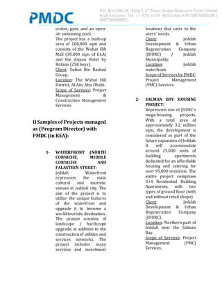 P.O. Box 500118 | Bldg 5, 3rd
Floor | Dubai Outsource Zone | United
Arab Emirates | Tel: (+ 971) 4 374 9650 | mob (+ 971506178085) OR (
00971504508865 )
centre, gym, and an open-
air swimming pool.
The project has a built-up
area of 100,000 sqm and
consists of the Wahat Hili
Mall (30,000 sqm of GLA)
and the Arjaan Hotel by
Rotana (258 keys).
Client: Sultan Bin Rashed
Group.
Location: The Wahat Hili
District, Al Ain, Abu Dhabi.
Scope of Services: Project
Management &
Construction Management
Services.
II Samples of Projects managed
as (Program Director) with
PMDC (in KSA):
1- WATERFRONT (NORTH
CORNICHE, MIDDLE
CORNICHE AND
FALASTEEN STREET:
Jeddah Waterfront
represents the main
cultural and touristic
venues in Jeddah city. The
aim of the project is to
utilize the unique features
of the waterfront and
upgrade it to become a
world touristic destination.
The project consists of
landscape / hardscape
upgrade, in addition to the
constructionof utilities and
services networks. The
project includes many
services and investment
locations that cater to the
users’ needs.
Client: Jeddah
Development & Urban
Regeneration Company
(JDURC) / Jeddah
Municipality.
Location: Jeddah
waterfront.
Scope of Services by PMDC:
Project Management
(PMC) Services.
2- SALMAN BAY HOUSING
PROJECT:
Represents one of JDURC’s
mega-housing projects.
With a total area of
approximately 3.2 million
sqm, the development is
considered as part of the
future expansion of Jeddah.
It will accommodate
around 25,000 units of
building apartments
dedicated for an affordable
housing and catering for
over 95,000 residents. The
entire project comprises
G+4 Residential Building
Apartments, with two
types of ground floor (with
and without retail shops).
Client: Jeddah
Development & Urban
Regeneration Company
(JDURC).
Location: Northern part of
Jeddah near the Salman
Bay.
Scope of Services: Project
Management (PMC)
Services.
 