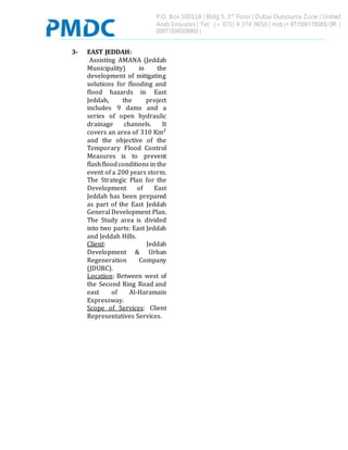 P.O. Box 500118 | Bldg 5, 3rd
Floor | Dubai Outsource Zone | United
Arab Emirates | Tel: (+ 971) 4 374 9650 | mob (+ 971506178085) OR (
00971504508865 )
3- EAST JEDDAH:
Assisting AMANA (Jeddah
Municipality) in the
development of mitigating
solutions for flooding and
flood hazards in East
Jeddah, the project
includes 9 dams and a
series of open hydraulic
drainage channels. It
covers an area of 310 Km²
and the objective of the
Temporary Flood Control
Measures is to prevent
flashfloodconditions in the
event of a 200 years storm.
The Strategic Plan for the
Development of East
Jeddah has been prepared
as part of the East Jeddah
General Development Plan.
The Study area is divided
into two parts: East Jeddah
and Jeddah Hills.
Client: Jeddah
Development & Urban
Regeneration Company
(JDURC).
Location: Between west of
the Second Ring Road and
east of Al-Haramain
Expressway.
Scope of Services: Client
Representatives Services.
 