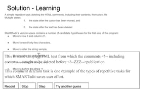 Solution - Learning
A simple repetitive task: deleting the HTML comments, including their contents, from a text file
Multiple states:
1. the state after the cursor has been moved, and
2. the state after the text has been deleted
SMARTedit’s version space contains a number of candidate hypotheses for the first step of the program:
● Move to row 4 and column 21,
● Move forward forty-two characters,
● Move to after the string sample,
● Move to after the string ample,
● Move to before the string <, and
● Move to before the string <!--
This is some sample HTML text from which the comments <!-- including
contents -->ought to be deleted before <!--ZZZ-->publication.
This comment deletion task is one example of the types of repetitive tasks for
which SMARTedit saves user effort.
Record Stop Step Try another guess
 