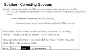Solution - Correcting Guesses
A simple repetitive task: deleting the HTML comments, including their contents, from a text file
- User ask SMARTedit to execute its learned procedure by pressing the “Step” button: display its first
guess:
- Move to after the string ample, with 36% probability.
- (because the word sample happened to precede the first HTML comment).
This is some sample HTML text from which the comments <!-- including
contents -->ought to be deleted before <!--ZZZ-->publication.
This comment deletion task is one example of the types of repetitive tasks for
which SMARTedit saves user effort.
Record Stop Step Try another guess
 
