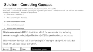 Solution - Correcting Guesses
This is some sample HTML text from which the comments <!-- including
contents -->ought to be deleted before <!--ZZZ-->publication.
This comment deletion task is one example of the types of repetitive tasks for
which SMARTedit saves user effort.
A simple repetitive task: deleting the HTML comments, including their contents, from a text file
Wrong action → user corrects its prediction by invoking the “Try another guess” button. → SMARTedit to cycle to its next most likely prediction
Invalidate the first hypothesis = re-update the version space:
● Move to row 4 and column 21
● Move forward forty-two characters
● Move to after the string sample
● Move to after the string ample
● Move to before the string <
● Move to before the string <!--
SMARTedit’s second guess is correct (moving the cursor to the beginning of the next HTML comment, with 26% probability)
Record Stop Step Try another guess
 
