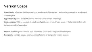 Version Space
Hypothesis: a function that takes as input an element of its domain I and produces as output an element
of its range O.
Hypothesis Space: a set of functions with the same domain and range
Version space: VSH,D, consists of only those hypotheses in hypothesis space H that are consistent with
the sequence D of examples.
Atomic version space: defined by a hypothesis space and a sequence of examples.
Composite version space: a composition of atomic or composite version spaces
 