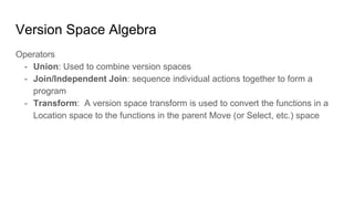 Version Space Algebra
Operators
- Union: Used to combine version spaces
- Join/Independent Join: sequence individual actions together to form a
program
- Transform: A version space transform is used to convert the functions in a
Location space to the functions in the parent Move (or Select, etc.) space
 