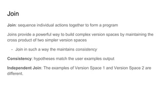 Join
Join: sequence individual actions together to form a program
Joins provide a powerful way to build complex version spaces by maintaining the
cross product of two simpler version spaces
- Join in such a way the maintains consistency
Consistency: hypotheses match the user examples output
Independent Join: The examples of Version Space 1 and Version Space 2 are
different.
 
