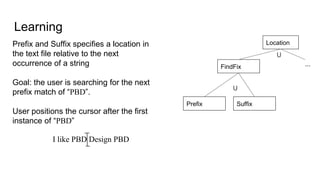 Learning
Location
⋃
FindFix
Prefix Suffix
⋃
Prefix and Suffix specifies a location in
the text file relative to the next
occurrence of a string
Goal: the user is searching for the next
prefix match of “PBD”.
User positions the cursor after the first
instance of “PBD”
...
I like PBD Design PBD
 
