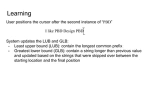 Learning
User positions the cursor after the second instance of “PBD”
System updates the LUB and GLB:
- Least upper bound (LUB): contain the longest common prefix
- Greatest lower bound (GLB): contain a string longer than previous value
and updated based on the strings that were skipped over between the
starting location and the final position
I like PBD Design PBD
 
