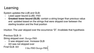 Learning
System updates the LUB and GLB:
- Least upper bound (LUB): PBD
- Greatest lower bound (GLB): contain a string longer than previous value
and updated based on the strings that were skipped over between the
starting location and the final position
Intuition: The user skipped over the occurrence “D”. Invalidate that hypothesis
Previous GLB: D
String skipped over: Design PBD
- D was skipped over. Increase GLB
- BD was not skipped over
Final GLB: BD
I like PBD Design PBD
 