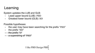 Learning
System updates the LUB and GLB:
- Least upper bound (LUB): PBD
- Greatest lower bound (GLB): BD
Possible hypotheses:
- the user may have been searching for the prefix “PBD”
- the prefix “BD”
- the prefix “D”
- a superstring of “PBD”
I like PBD Design PBD
 