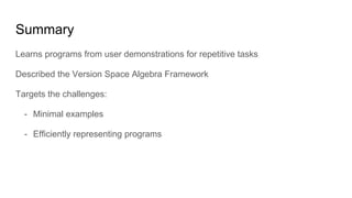 Summary
Learns programs from user demonstrations for repetitive tasks
Described the Version Space Algebra Framework
Targets the challenges:
- Minimal examples
- Efficiently representing programs
 