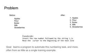 Problem
Apples
Flour
Butter
Milk
Strawberries
1. Apples
2. Flour
3. Butter
4. Milk
5. Strawberries
Pseudocode:
Insert the row number followed by the string .s
Move the cursor to the beginning of the next line
After:Before:
Goal: learns a program to automate this numbering task, and more,
often from as little as a single training example.
 