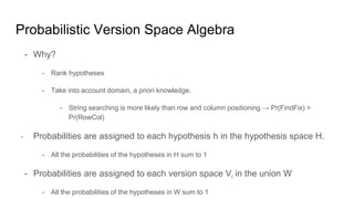 Probabilistic Version Space Algebra
- Why?
- Rank hypotheses
- Take into account domain, a priori knowledge.
- String searching is more likely than row and column positioning → Pr(FindFix) >
Pr(RowCol)
- Probabilities are assigned to each hypothesis h in the hypothesis space H.
- All the probabilities of the hypotheses in H sum to 1
- Probabilities are assigned to each version space Vi in the union W
- All the probabilities of the hypotheses in W sum to 1
 