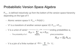 Probabilistic Version Space Algebra
Ph,V , is defined inductively up from the bottom of the version space hierarchy
depending on the type of V
- Atomic version space V: Ph,V = Pr(h|V )
- V1 is a transform of another version space V2: Ph,V1 =Pf,V2
- V is a union of version spaces Vi with corresponding probabilities wi
- The probability of a hypothesis h is the sum of its weighted probabilities
- V is a join of a finite number of version spaces Vi :
 
