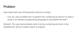 Problem
User faced with tens of thousands of items to number
- Can our user so better than to perform the numbering by hand or to write a
script in an abstract programming language to accomplish the task?
Solution: The user demonstrates what to do by numbering one item in the
shopping list, and our system learns a program.
 