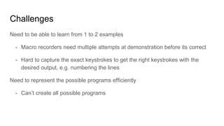 Challenges
Need to be able to learn from 1 to 2 examples
- Macro recorders need multiple attempts at demonstration before its correct
- Hard to capture the exact keystrokes to get the right keystrokes with the
desired output, e.g. numbering the lines
Need to represent the possible programs efficiently
- Can’t create all possible programs
 