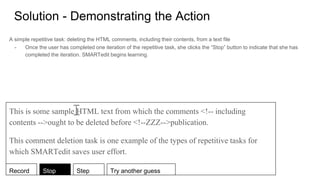 Solution - Demonstrating the Action
A simple repetitive task: deleting the HTML comments, including their contents, from a text file
- Once the user has completed one iteration of the repetitive task, she clicks the “Stop” button to indicate that she has
completed the iteration. SMARTedit begins learning.
This is some sample HTML text from which the comments <!-- including
contents -->ought to be deleted before <!--ZZZ-->publication.
This comment deletion task is one example of the types of repetitive tasks for
which SMARTedit saves user effort.
Record Stop Step Try another guess
 