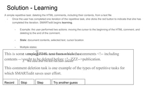 Solution - Learning
A simple repetitive task: deleting the HTML comments, including their contents, from a text file
- Once the user has completed one iteration of the repetitive task, she clicks the red button to indicate that she has
completed the iteration. SMARTedit begins learning.
- Example: the user performed two actions: moving the cursor to the beginning of the HTML comment, and
deleting to the end of the comment.
- State: document contents, selected text, cursor location
- Multiple states:
1. the state after the cursor has been moved, and
2. the state after the text has been deleted
This is some sample HTML text from which the comments <!-- including
contents -->ought to be deleted before <!--ZZZ-->publication.
This comment deletion task is one example of the types of repetitive tasks for
which SMARTedit saves user effort.
Record Stop Step Try another guess
 