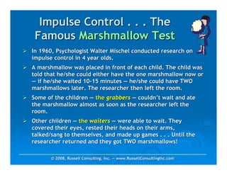 Impulse Control . . . The
 Famous Marshmallow Test
In 1960, Psychologist Walter Mischel conducted research on
impulse control in 4 year olds.
A marshmallow was placed in front of each child. The child was
told that he/she could either have the one marshmallow now or
— if he/she waited 10-15 minutes — he/she could have TWO
marshmallows later. The researcher then left the room.
Some of the children — the grabbers — couldn’t wait and ate
the marshmallow almost as soon as the researcher left the
room.
Other children — the waiters — were able to wait. They
covered their eyes, rested their heads on their arms,
talked/sang to themselves, and made up games . . . Until the
researcher returned and they got TWO marshmallows!

       © 2008, Russell Consulting, Inc. — www.RussellConsultingInc.com
 