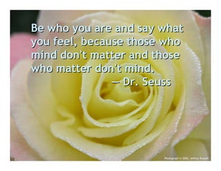 Be who you are and say what
you feel, because those who
mind don't matter and those
who matter don't mind.
               — Dr. Seuss




                       Photograph © 2005, Jeffrey Russell
 