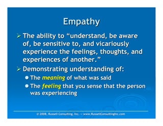Empathy
The ability to “understand, be aware
of, be sensitive to, and vicariously
experience the feelings, thoughts, and
experiences of another.”
Demonstrating understanding of:
  The meaning of what was said
  The feeling that you sense that the person
  was experiencing


    © 2008, Russell Consulting, Inc. — www.RussellConsultingInc.com
 