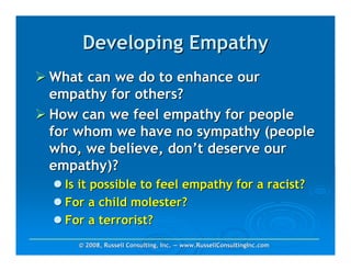 Developing Empathy
What can we do to enhance our
empathy for others?
How can we feel empathy for people
for whom we have no sympathy (people
who, we believe, don’t deserve our
empathy)?
  Is it possible to feel empathy for a racist?
  For a child molester?
  For a terrorist?
    © 2008, Russell Consulting, Inc. — www.RussellConsultingInc.com
 