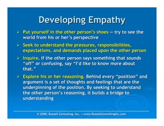 Developing Empathy
Put yourself in the other person’s shoes — try to see the
world from his or her’s perspective
Seek to understand the pressures, responsibilities,
expectations, and demands placed upon the other person
Inquire. If the other person says something that sounds
“off” or confusing, say “I’d like to know more about
that.”
Explore his or her reasoning. Behind every “position” and
argument is a set of thoughts and feelings that are the
underpinning of the position. By seeking to understand
the other person’s reasoning, it builds a bridge to
understanding


      © 2008, Russell Consulting, Inc. — www.RussellConsultingInc.com
 