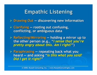 Empathic Listening
Drawing Out — discovering new information
Clarifying — rooting out confusing,
conflicting, or ambiguous data
Reflecting/Mirroring — holding a mirror up to
the other person (e.g., “I sense that you’re
pretty angry about this. Am I right?”)
Paraphrasing — repeating back what you
heard — and asking “Is this what you said?
Did I get it right?”

     © 2008, Russell Consulting, Inc. — www.RussellConsultingInc.com
 