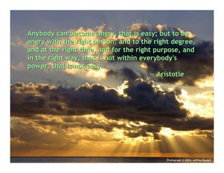 Anybody can become angry, that is easy; but to be
angry with the right person, and to the right degree,
and at the right time, and for the right purpose, and
in the right way, that is not within everybody's
power, that is not easy.
                                        — Aristotle




                                           Photograph © 2004, Jeffrey Russell
 
