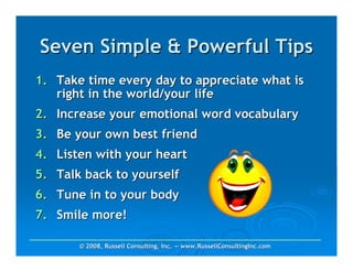 Seven Simple & Powerful Tips
1. Take time every day to appreciate what is
   right in the world/your life
2. Increase your emotional word vocabulary
3. Be your own best friend
4. Listen with your heart
5. Talk back to yourself
6. Tune in to your body
7. Smile more!

       © 2008, Russell Consulting, Inc. — www.RussellConsultingInc.com
 