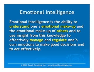 Emotional Intelligence
Emotional intelligence is the ability to
understand one’s emotional make-up and
the emotional make-up of others and to
use insight from this knowledge to
effectively manage and regulate one’s
own emotions to make good decisions and
to act effectively.



      © 2008, Russell Consulting, Inc. — www.RussellConsultingInc.com
 