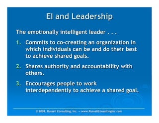 EI and Leadership
The emotionally intelligent leader . . .
1. Commits to co-creating an organization in
   which individuals can be and do their best
   to achieve shared goals.
2. Shares authority and accountability with
   others.
3. Encourages people to work
   interdependently to achieve a shared goal.


       © 2008, Russell Consulting, Inc. — www.RussellConsultingInc.com
 