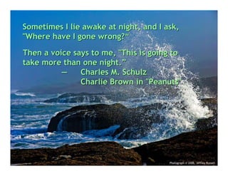 Sometimes I lie awake at night, and I ask,
"Where have I gone wrong?“

Then a voice says to me, "This is going to
take more than one night.”
          —    Charles M. Schulz
               Charlie Brown in "Peanuts"




                                       Photograph © 2006, Jeffrey Russell
 