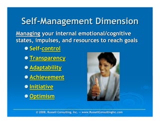 Self-Management Dimension
Managing your internal emotional/cognitive
states, impulses, and resources to reach goals
     Self-control
     Transparency
     Adaptability
     Achievement
     Initiative
     Optimism

       © 2008, Russell Consulting, Inc. — www.RussellConsultingInc.com
 