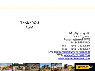 THANK YOU
Q&A
Mr. Otgontugs U.
Sales Engineer
Powersystem of WAE
Mob: 95951542
Tel: (976) 70187588
Fax: (976) 70187587
Email: otgontugs@wagnerasia.com
Web: www.wagnerasia.com
www.wagnerasiapower.mn
 