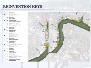 REINVENTION KEYS
• Remove the physical barrier to
public access to the river
• Creation of continuous linear
access and network of great green
spaces along the river’s edge
• Created gathering places and
moment of district character
• New architectural icons and
landmarks to give new face to the
city.
• Beautiful and sustainable living
areas were created along riverside.
• Enhanced huge flow of
infrastructure with expansion in
tax for economic stability.
 