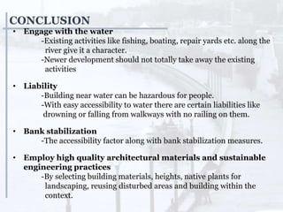 CONCLUSION
• Engage with the water
-Existing activities like fishing, boating, repair yards etc. along the
river give it a character.
-Newer development should not totally take away the existing
activities
• Liability
-Building near water can be hazardous for people.
-With easy accessibility to water there are certain liabilities like
drowning or falling from walkways with no railing on them.
• Bank stabilization
-The accessibility factor along with bank stabilization measures.
• Employ high quality architectural materials and sustainable
engineering practices
-By selecting building materials, heights, native plants for
landscaping, reusing disturbed areas and building within the
context.
 