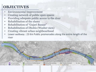 • Environmental Improvement
• Creating network of public open spaces
• Providing adequate public access to the river
• Rehabilitation of the slums
• Rehabilitation of “Gujari Bazaar”
• Rehabilitation of Dhobis (Washer men)
• Creating vibrant urban neighbourhood
• Lower walkway : 23 Km Public promenades along the entire length of the
river
OBJECTIVES
 