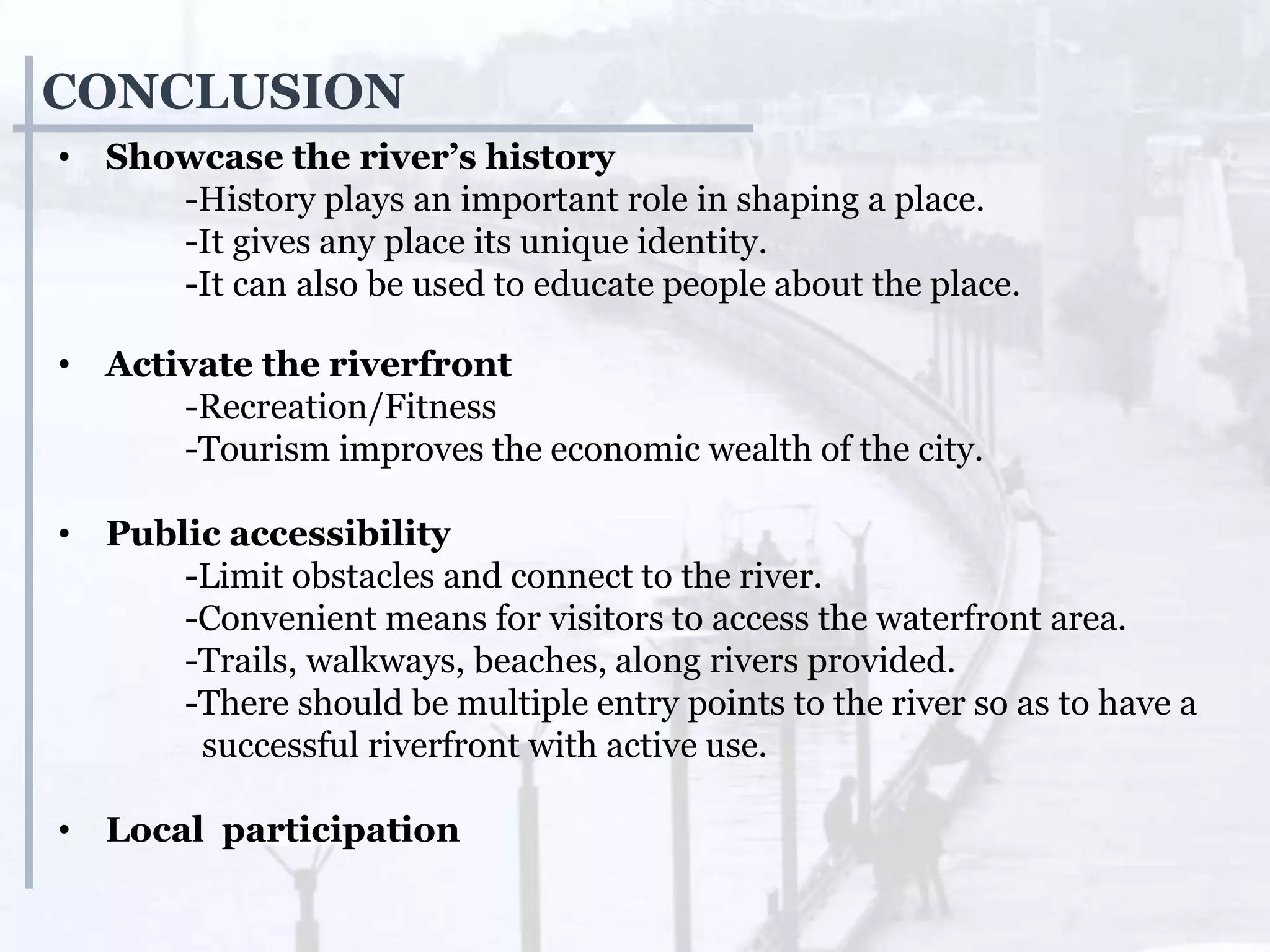 CONCLUSION
• Showcase the river’s history
-History plays an important role in shaping a place.
-It gives any place its unique identity.
-It can also be used to educate people about the place.
• Activate the riverfront
-Recreation/Fitness
-Tourism improves the economic wealth of the city.
• Public accessibility
-Limit obstacles and connect to the river.
-Convenient means for visitors to access the waterfront area.
-Trails, walkways, beaches, along rivers provided.
-There should be multiple entry points to the river so as to have a
successful riverfront with active use.
• Local participation
 