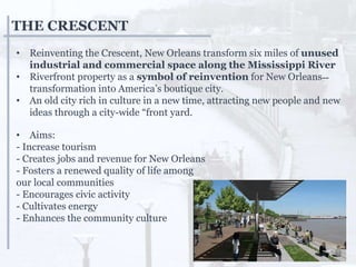 THE CRESCENT
• Reinventing the Crescent, New Orleans transform six miles of unused
industrial and commercial space along the Mississippi River
• Riverfront property as a symbol of reinvention for New Orleans˗˗
transformation into America’s boutique city.
• An old city rich in culture in a new time, attracting new people and new
ideas through a city-wide “front yard.
• Aims:
- Increase tourism
- Creates jobs and revenue for New Orleans
- Fosters a renewed quality of life among
our local communities
- Encourages civic activity
- Cultivates energy
- Enhances the community culture
 