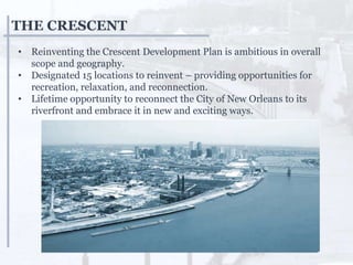 THE CRESCENT
• Reinventing the Crescent Development Plan is ambitious in overall
scope and geography.
• Designated 15 locations to reinvent – providing opportunities for
recreation, relaxation, and reconnection.
• Lifetime opportunity to reconnect the City of New Orleans to its
riverfront and embrace it in new and exciting ways.
 