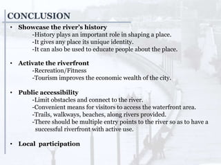 CONCLUSION
• Showcase the river’s history
-History plays an important role in shaping a place.
-It gives any place its unique identity.
-It can also be used to educate people about the place.
• Activate the riverfront
-Recreation/Fitness
-Tourism improves the economic wealth of the city.
• Public accessibility
-Limit obstacles and connect to the river.
-Convenient means for visitors to access the waterfront area.
-Trails, walkways, beaches, along rivers provided.
-There should be multiple entry points to the river so as to have a
successful riverfront with active use.
• Local participation
 