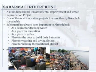 SABARMATI RIVERFRONT
• A Multidimensional Environmental Improvement and Urban
Rejuvenation Project
• One of the most innovative projects to make the city liveable &
sustainable
• Sabarmati has always been important to Ahmedabad;
• As a source for drinking water
• As a place for recreation
• As a place to gather
• Place for the poor to build their hutments
• Place for washing and drying clothes
• Place for holding the traditional Market
• And yet, Sabarmati was abused and neglected;
• Sabarmati became a place to dump garbage
• Storm water drains spewed untreated sewage into the river
• Nallas brought sewage into the river and abused Sabarmati
• Encroachments reduced the river’s flood carrying capacity
• The river was inaccessible to the public
 