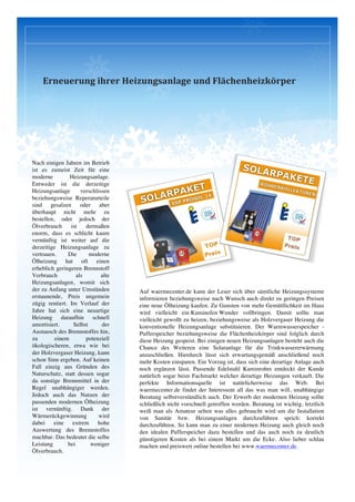  
Erneuerung	
  ihrer	
  Heizungsanlage	
  und	
  Flächenheizkörper
Nach einigen Jahren im Betrieb
ist es zumeist Zeit für eine
moderne Heizungsanlage.
Entweder ist die derzeitige
Heizungsanlage verschlissen
beziehungsweise Reperaturteile
sind gesalzen oder aber
überhaupt nicht mehr zu
bestellen, oder jedoch der
Ölverbrauch ist dermaßen
enorm, dass es schlicht kaum
vernünftig ist weiter auf die
derzeitige Heizungsanlage zu
vertrauen. Die moderne
Ölheizung hat oft einen
erheblich geringeren Brennstoff
Verbrauch als alte
Heizungsanlagen, womit sich
der zu Anfang unter Umständen
erstaunende, Preis ungemein
zügig rentiert. Im Verlauf der
Jahre hat sich eine neuartige
Heizung daraufhin schnell
amortisiert. Selbst der
Austausch des Brennstoffes hin,
zu einem potenziell
ökologischeren, etwa wie bei
der Holzvergaser Heizung, kann
schon Sinn ergeben. Auf keinen
Fall einzig aus Gründen des
Naturschutz, statt dessen sogar
da sonstige Brennmittel in der
Regel unabhängiger werden.
Jedoch auch das Nutzen der
passenden modernen Ölheizung
ist vernünftig. Dank der
Wärmerückgewinnung wird
dabei eine extrem hohe
Auswertung des Brennstoffes
machbar. Das bedeutet die selbe
Leistung bei weniger
Ölverbrauch.
Auf waermecenter.de kann der Leser sich über sämtliche Heizungssysteme
informieren beziehungsweise nach Wunsch auch direkt zu geringen Preisen
eine neue Ölheizung kaufen. Zu Gunsten von mehr Gemütllichkeit im Haus
wird vielleicht ein Kaminofen Wunder vollbringen. Damit sollte man
vielleicht gewollt zu heizen, beziehungsweise als Holzvergaser Heizung die
konventionelle Heizungsanlage substituieren. Der Warmwasserspeicher -
Pufferspeicher beziehungsweise die Flächenheizkörper sind folglich durch
diese Heizung gespeist. Bei einigen neuen Heizungsanlagen besteht auch die
Chance des Weiteren eine Solaranlage für die Trinkwassererwärmung
anzuschließen. Hierdurch lässt sich erwartungsgemäß anschließend noch
mehr Kosten einsparen. Ein Vorzug ist, dass sich eine derartige Anlage auch
noch ergänzen lässt. Passende Edelstahl Kaminrohre entdeckt der Kunde
natürlich sogar beim Fachmarkt welcher derartige Heizungen verkauft. Die
perfekte Informationsquelle ist natürlicherweise das Web. Bei
waermecenter.de findet der Interessent all das was man will, unabhängige
Beratung selbstverständlich auch. Der Erwerb der modernen Heizung sollte
schließlich nicht vorschnell getroffen werden. Beratung ist wichtig, letztlich
weiß man als Amateur selten was alles gebraucht wird um die Installation
von Sanitär bzw. Heizungsanlagen durchzuführen sprich: korrekt
durchzuführen. So kann man zu einer modernen Heizung auch gleich noch
den idealen Pufferspeicher dazu bestellen und das auch noch zu deutlich
günstigeren Kosten als bei einem Markt um die Ecke. Also lieber schlau
machen und preiswert online bestellen bei www.waermecenter.de.
 