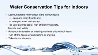Water Conservation Tips for Indoors
• Let your parents know about leaks in your house
– Leaks are easily fixable and
– save you water and money
• Tell your parents about high-efficiency washers,
faucets, and toilets
• Run your dishwasher or washing machine only with full loads
• Turn off the faucet when brushing or shaving
• Take shorter showers
 