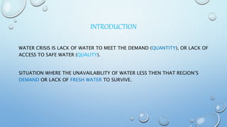 INTRODUCTION
WATER CRISIS IS LACK OF WATER TO MEET THE DEMAND (QUANTITY), OR LACK OF
ACCESS TO SAFE WATER (QUALITY).
SITUATION WHERE THE UNAVAILABILITY OF WATER LESS THEN THAT REGION’S
DEMAND OR LACK OF FRESH WATER TO SURVIVE.
 