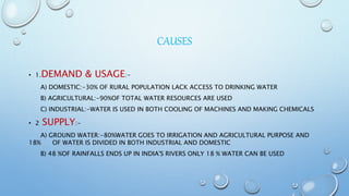 CAUSES
• 1.DEMAND & USAGE:-
A) DOMESTIC:-30% OF RURAL POPULATION LACK ACCESS TO DRINKING WATER
B) AGRICULTURAL:-90%OF TOTAL WATER RESOURCES ARE USED
C) INDUSTRIAL:-WATER IS USED IN BOTH COOLING OF MACHINES AND MAKING CHEMICALS
• 2 SUPPLY:-
A) GROUND WATER:-80%WATER GOES TO IRRIGATION AND AGRICULTURAL PURPOSE AND
18% OF WATER IS DIVIDED IN BOTH INDUSTRIAL AND DOMESTIC
B) 48 %OF RAINFALLS ENDS UP IN INDIA'S RIVERS ONLY 18 % WATER CAN BE USED
 