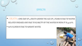 EFFECTS
•1 DEATH :-ONE OUT OF 4 DEATH UNDER THE AGE OF 5 YEARS IS DUE TO WATER
RELATED DISEASES AND DUE TO SCARCITY OF THE WATER IN INDIA IT IS 34.67% .
• 80% ILLNESS IS DUE TO UNSAFE WATER.
 