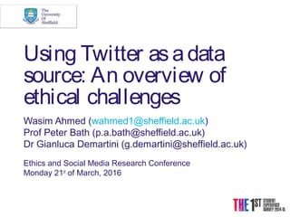 Using Twitter asadata
source: An overview of
ethical challenges
Wasim Ahmed (wahmed1@sheffield.ac.uk)
Prof Peter Bath (p.a.bath@sheffield.ac.uk)
Dr Gianluca Demartini (g.demartini@sheffield.ac.uk)
Ethics and Social Media Research Conference
Monday 21st
 of March, 2016
 